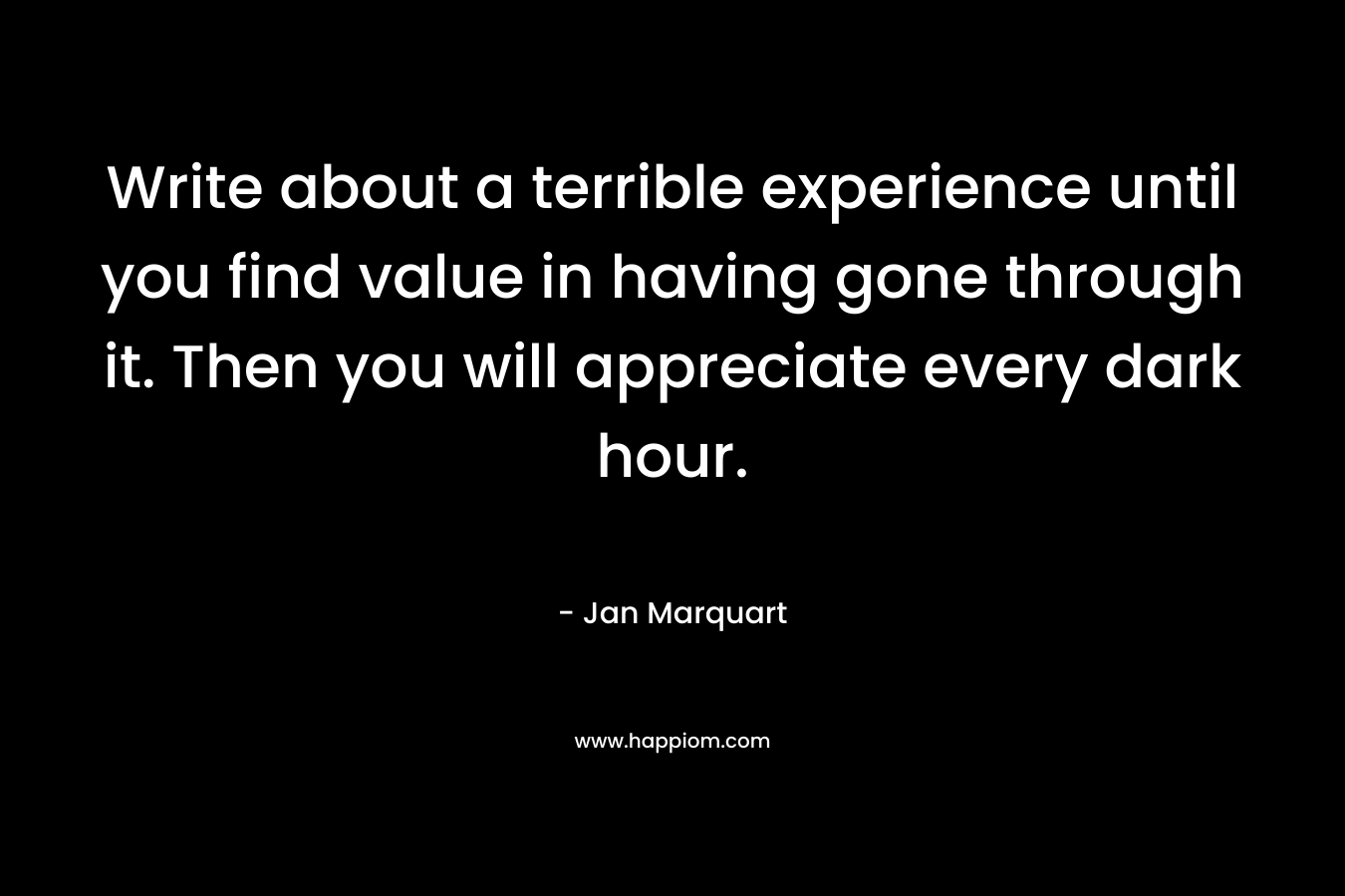 Write about a terrible experience until you find value in having gone through it. Then you will appreciate every dark hour.