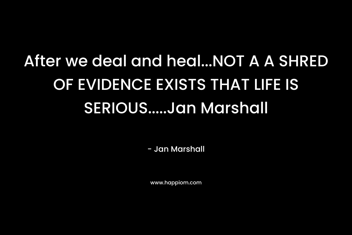 After we deal and heal…NOT A A SHRED OF EVIDENCE EXISTS THAT LIFE IS SERIOUS…..Jan Marshall – Jan   Marshall