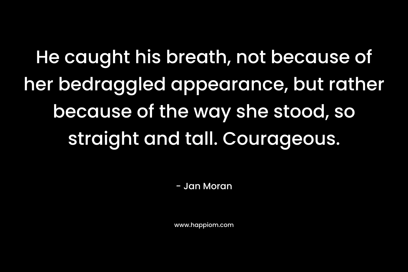 He caught his breath, not because of her bedraggled appearance, but rather because of the way she stood, so straight and tall. Courageous.
