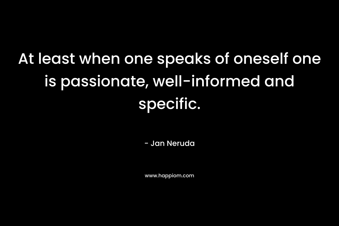 At least when one speaks of oneself one is passionate, well-informed and specific.