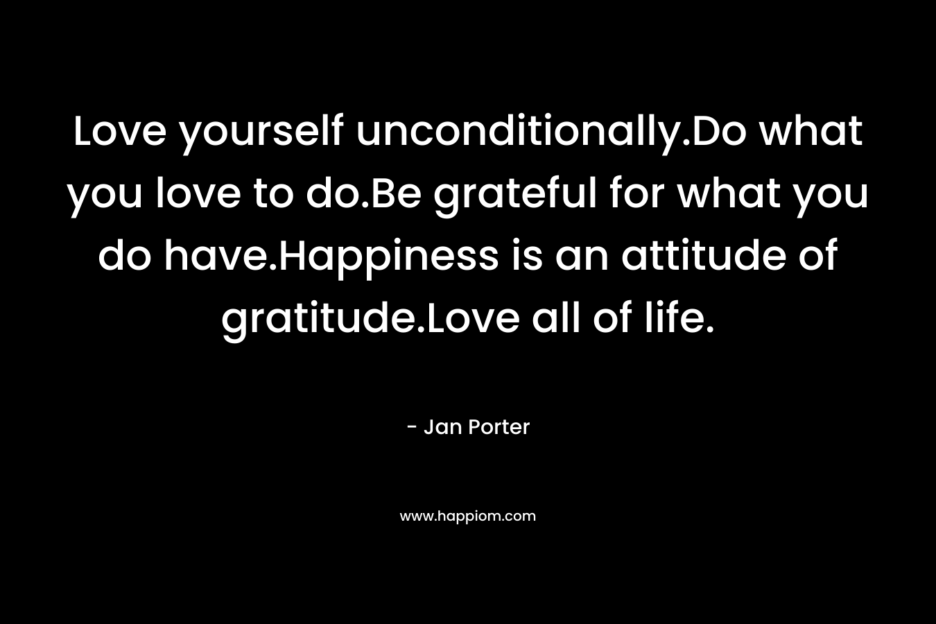 Love yourself unconditionally.Do what you love to do.Be grateful for what you do have.Happiness is an attitude of gratitude.Love all of life. – Jan Porter