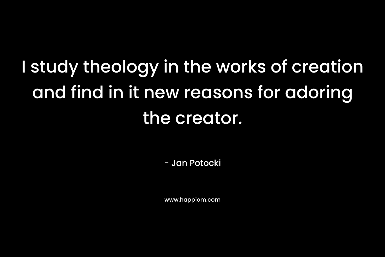 I study theology in the works of creation and find in it new reasons for adoring the creator. – Jan Potocki