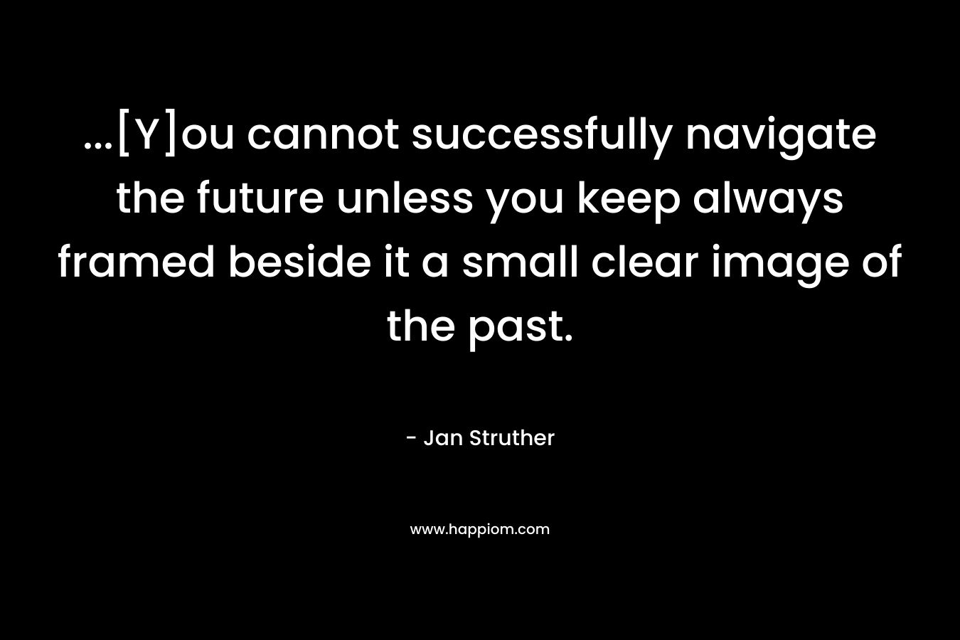 …[Y]ou cannot successfully navigate the future unless you keep always framed beside it a small clear image of the past. – Jan Struther