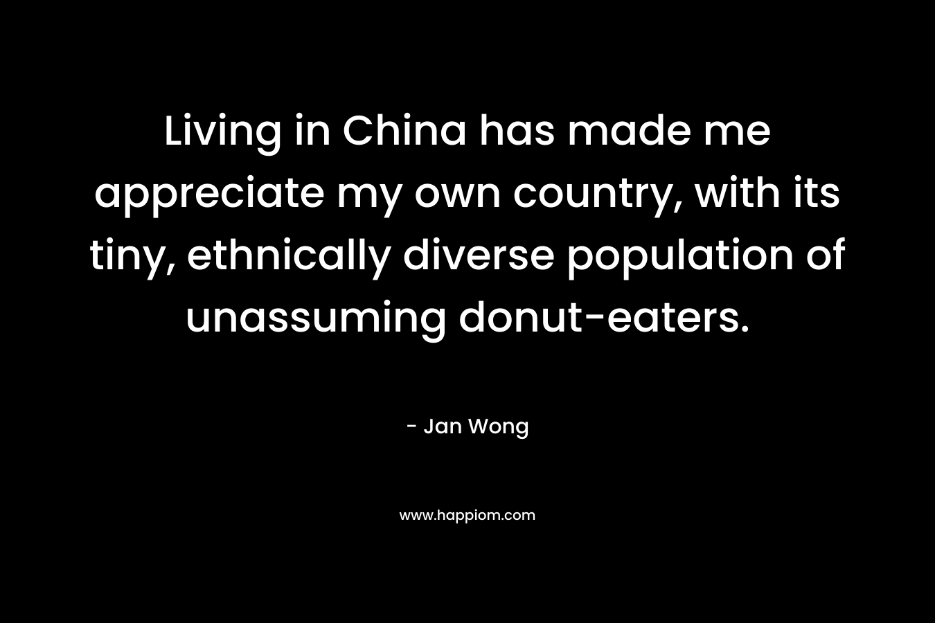 Living in China has made me appreciate my own country, with its tiny, ethnically diverse population of unassuming donut-eaters. – Jan Wong