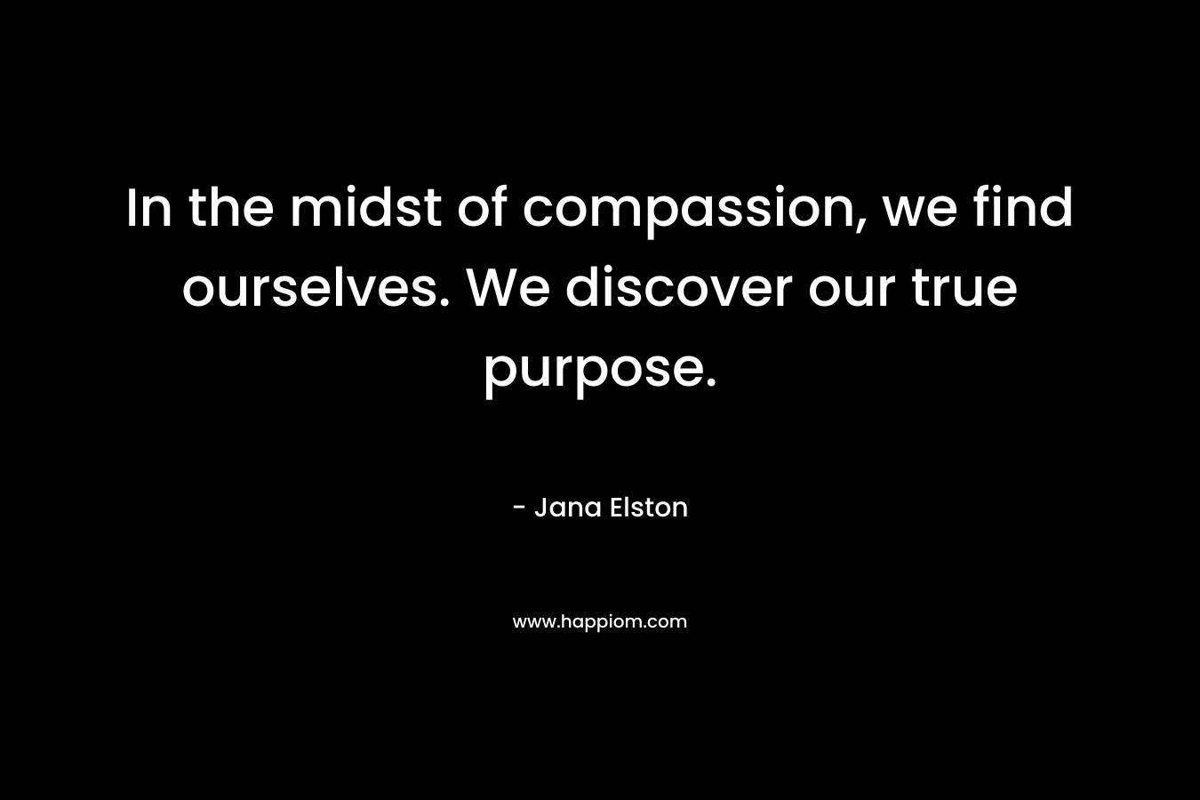 In the midst of compassion, we find ourselves. We discover our true purpose. – Jana Elston