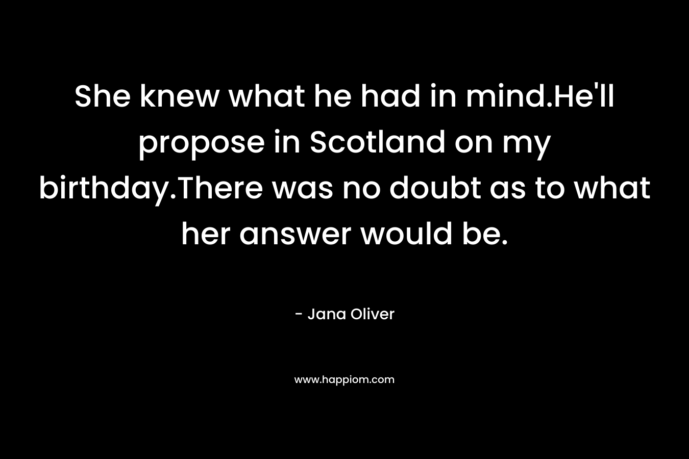 She knew what he had in mind.He’ll propose in Scotland on my birthday.There was no doubt as to what her answer would be. – Jana Oliver