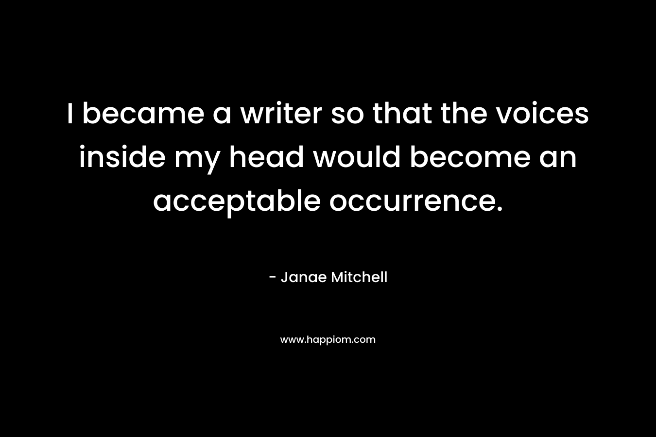 I became a writer so that the voices inside my head would become an acceptable occurrence. – Janae Mitchell