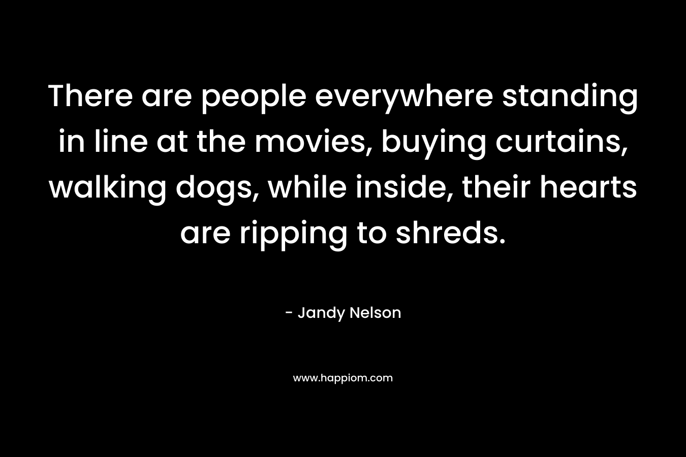 There are people everywhere standing in line at the movies, buying curtains, walking dogs, while inside, their hearts are ripping to shreds. – Jandy Nelson