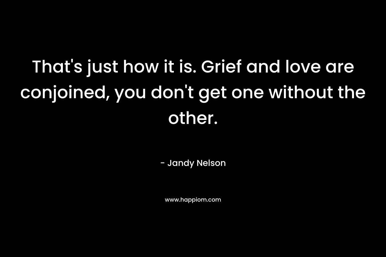 That’s just how it is. Grief and love are conjoined, you don’t get one without the other. – Jandy Nelson