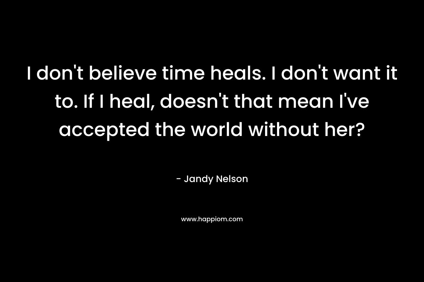 I don’t believe time heals. I don’t want it to. If I heal, doesn’t that mean I’ve accepted the world without her? – Jandy Nelson