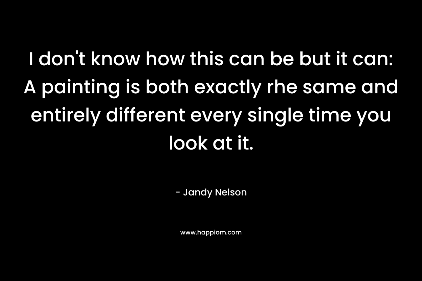 I don’t know how this can be but it can: A painting is both exactly rhe same and entirely different every single time you look at it. – Jandy Nelson