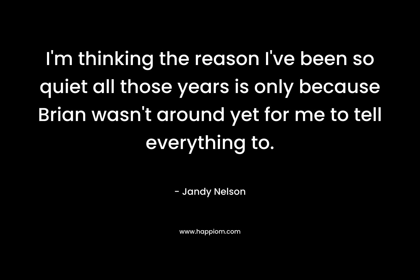 I’m thinking the reason I’ve been so quiet all those years is only because Brian wasn’t around yet for me to tell everything to. – Jandy Nelson