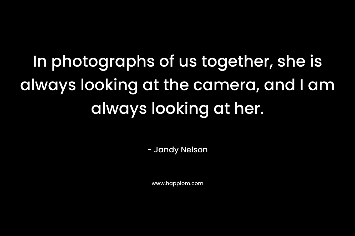In photographs of us together, she is always looking at the camera, and I am always looking at her. – Jandy Nelson