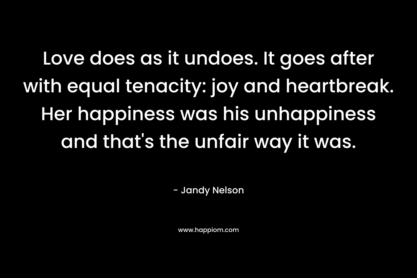 Love does as it undoes. It goes after with equal tenacity: joy and heartbreak. Her happiness was his unhappiness and that’s the unfair way it was. – Jandy Nelson