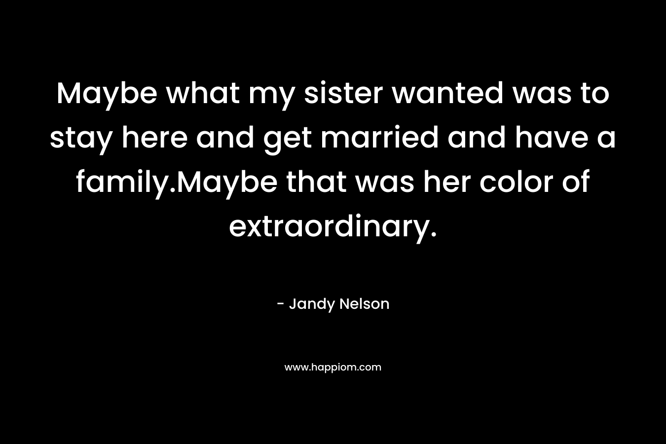 Maybe what my sister wanted was to stay here and get married and have a family.Maybe that was her color of extraordinary. – Jandy Nelson