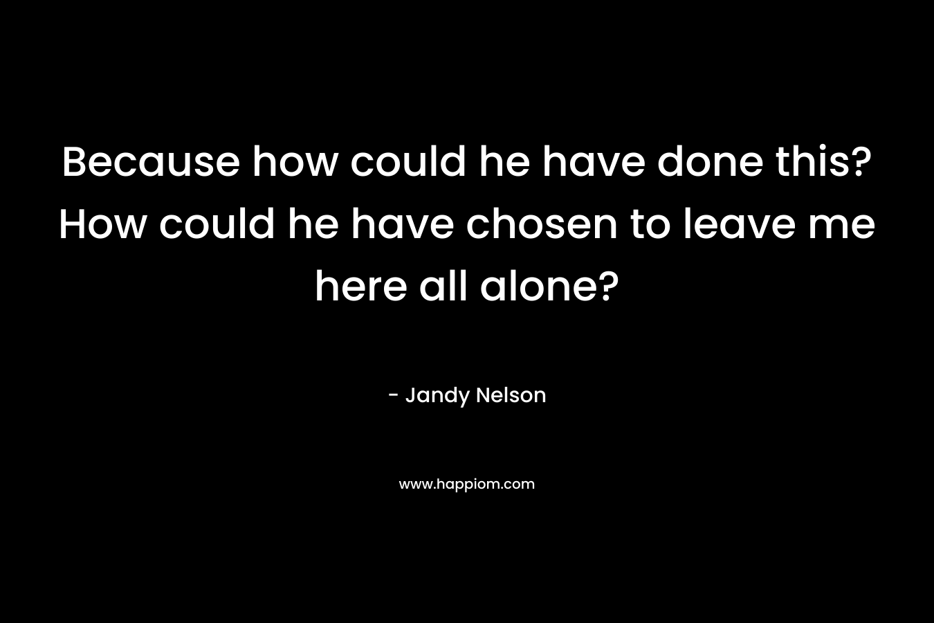 Because how could he have done this?How could he have chosen to leave me here all alone? – Jandy Nelson