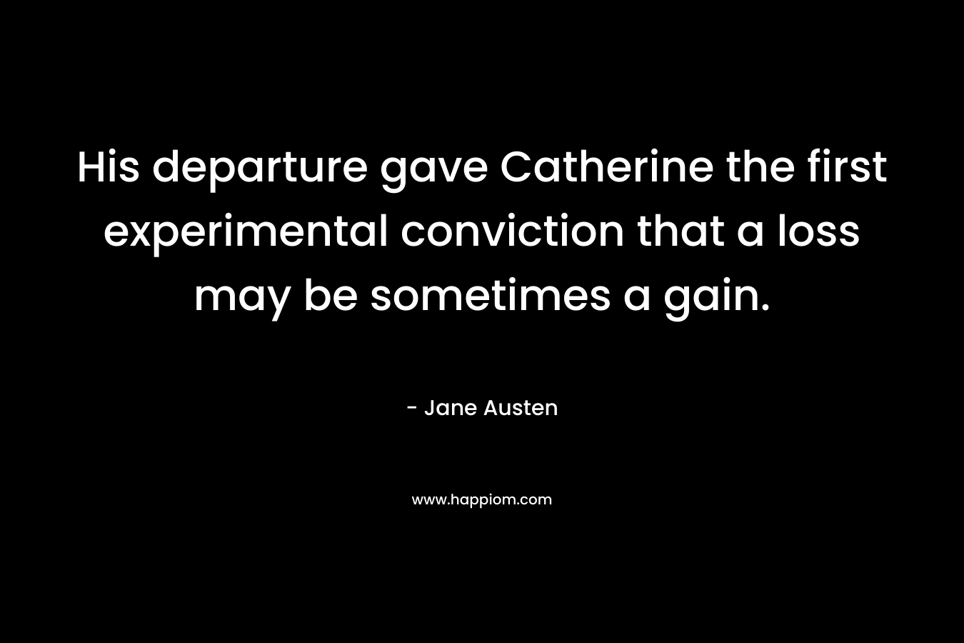 His departure gave Catherine the first experimental conviction that a loss may be sometimes a gain. – Jane Austen
