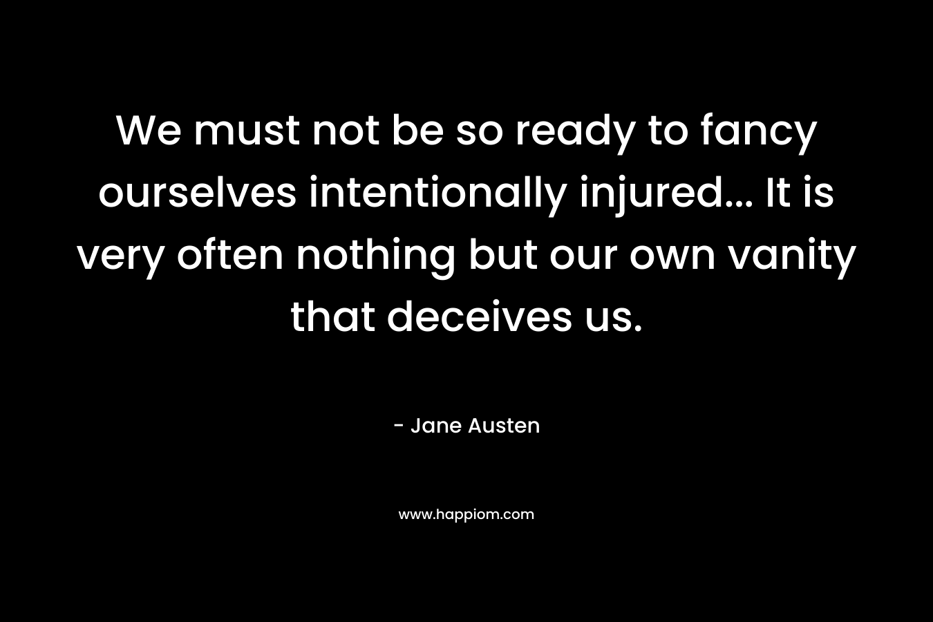 We must not be so ready to fancy ourselves intentionally injured… It is very often nothing but our own vanity that deceives us. – Jane Austen