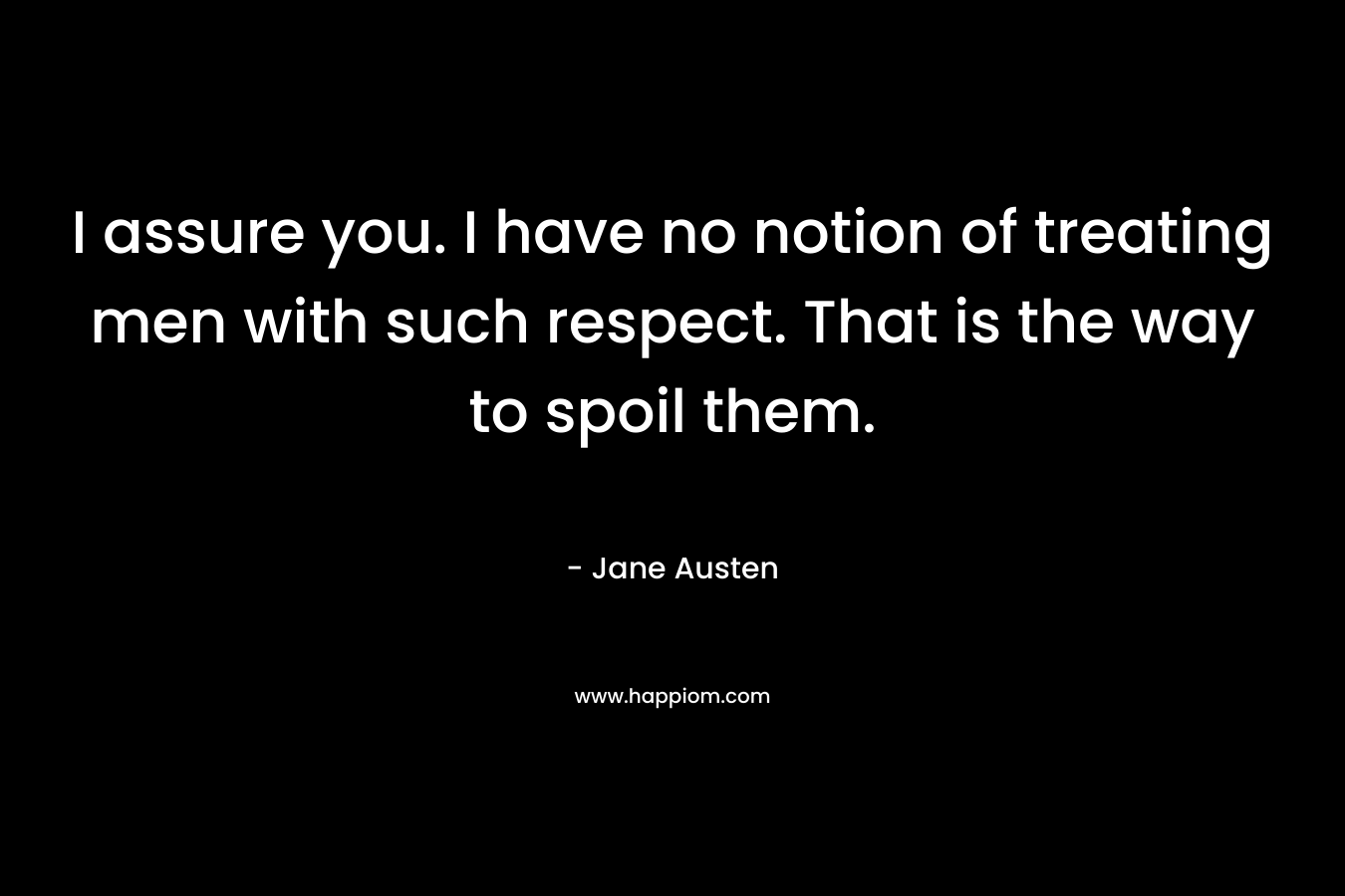I assure you. I have no notion of treating men with such respect. That is the way to spoil them.