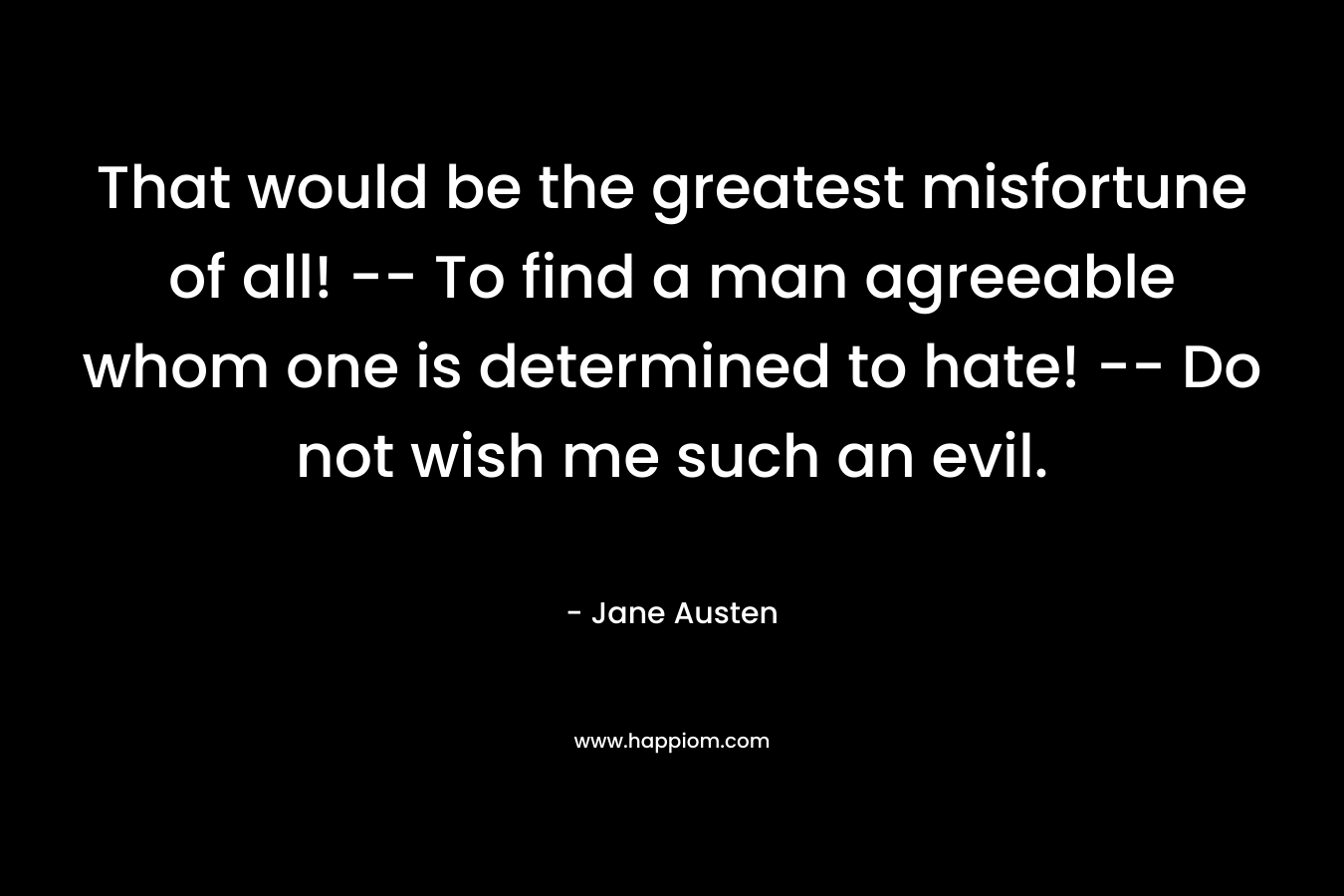 That would be the greatest misfortune of all! — To find a man agreeable whom one is determined to hate! — Do not wish me such an evil. – Jane Austen