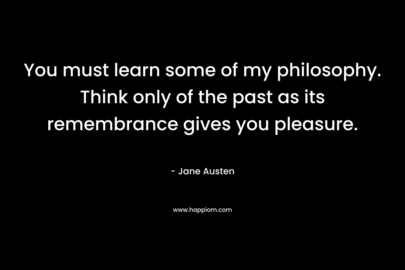 You must learn some of my philosophy. Think only of the past as its remembrance gives you pleasure. – Jane Austen