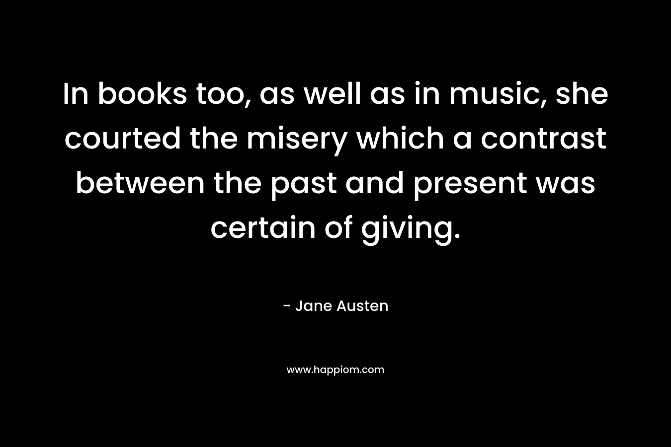 In books too, as well as in music, she courted the misery which a contrast between the past and present was certain of giving. – Jane Austen