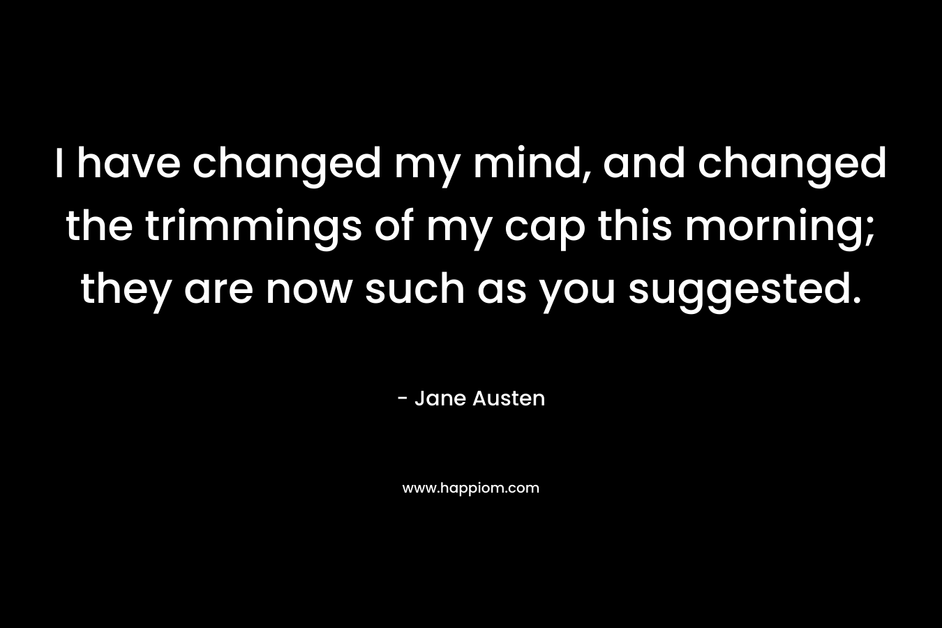 I have changed my mind, and changed the trimmings of my cap this morning; they are now such as you suggested. – Jane Austen