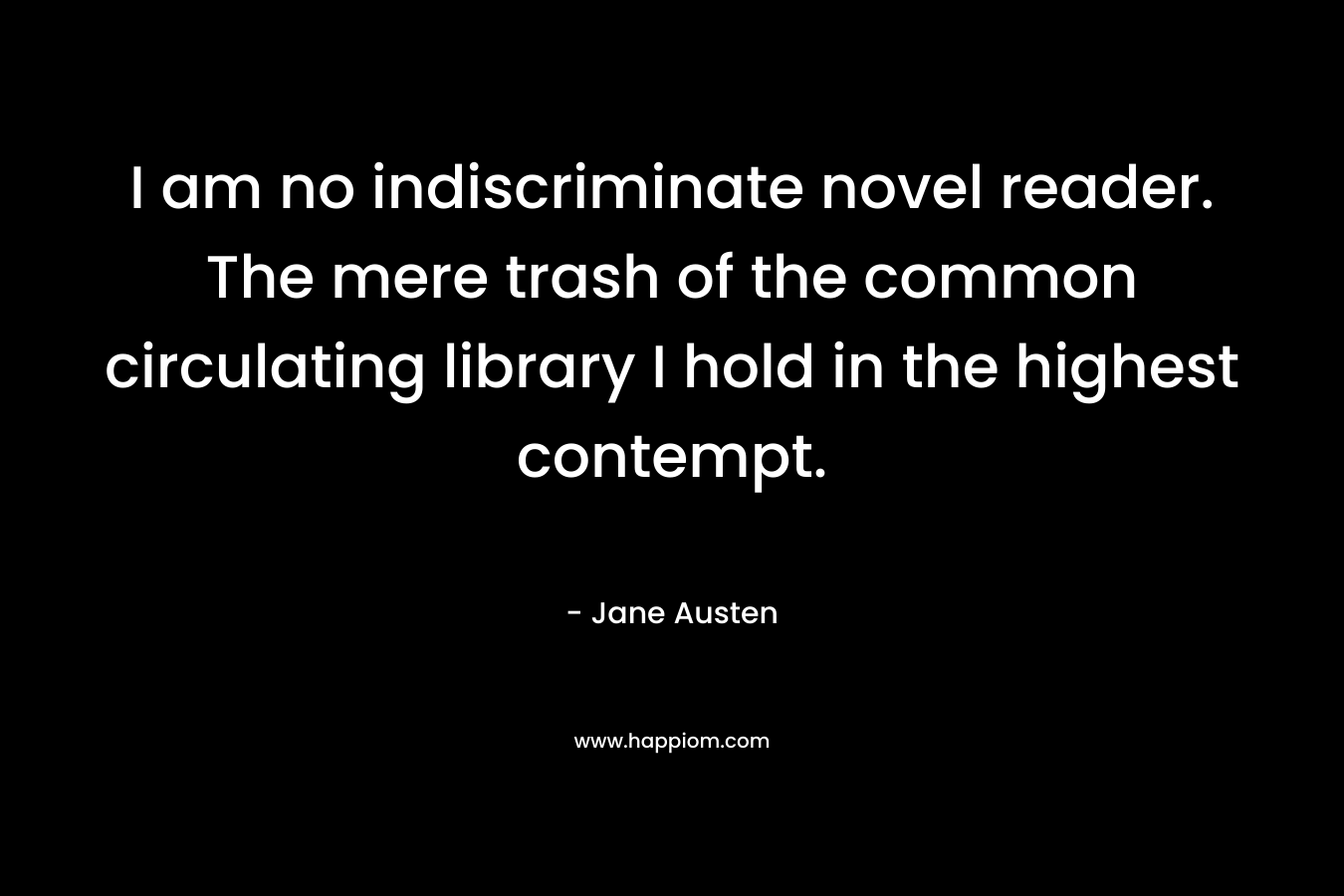 I am no indiscriminate novel reader. The mere trash of the common circulating library I hold in the highest contempt. – Jane Austen