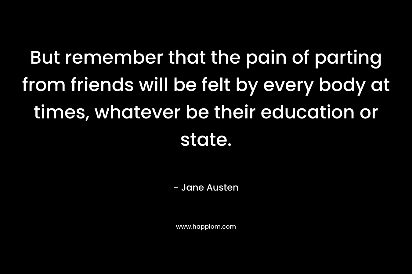 But remember that the pain of parting from friends will be felt by every body at times, whatever be their education or state. – Jane Austen