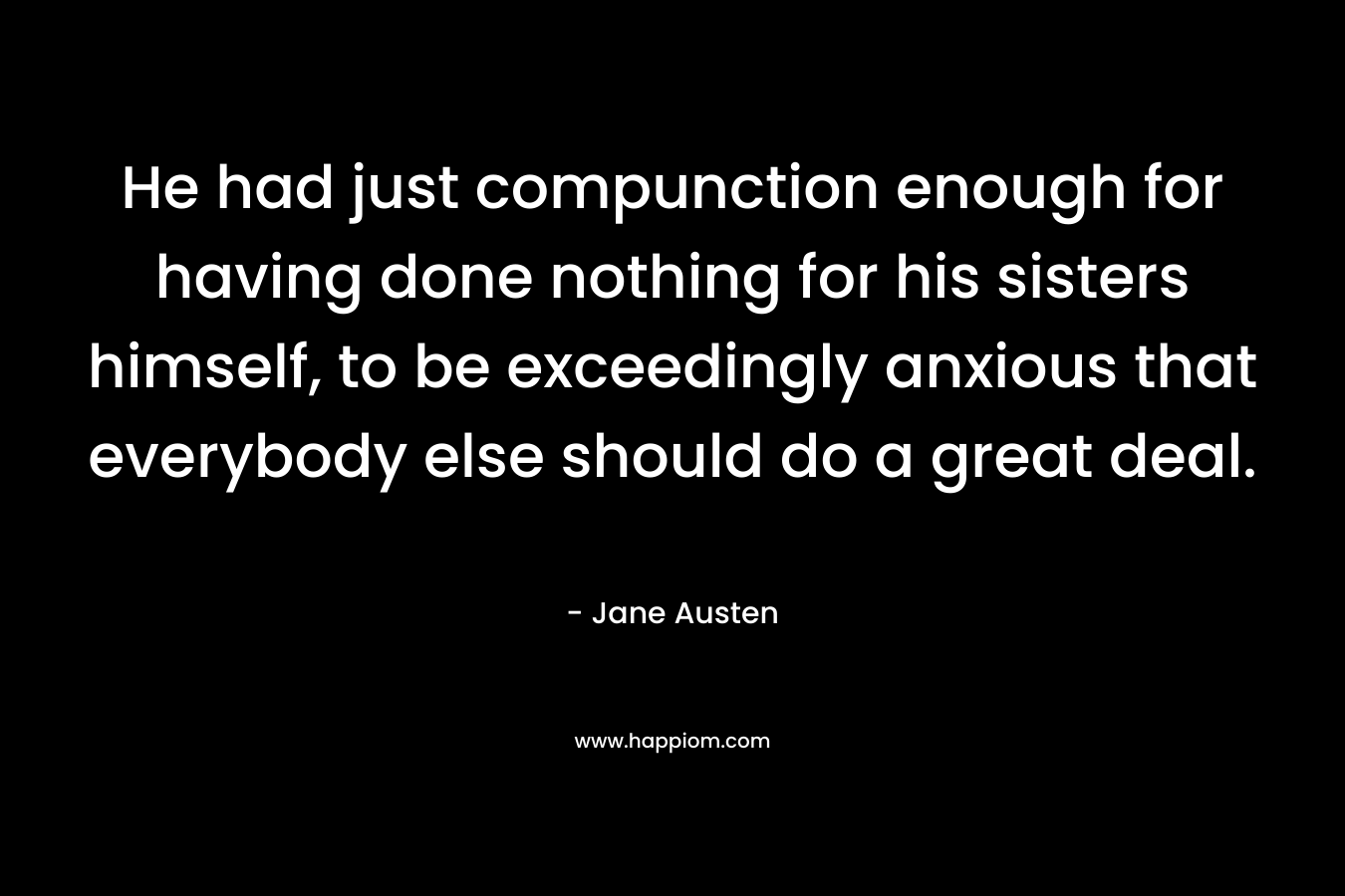 He had just compunction enough for having done nothing for his sisters himself, to be exceedingly anxious that everybody else should do a great deal. – Jane Austen