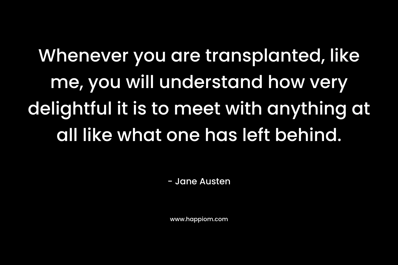 Whenever you are transplanted, like me, you will understand how very delightful it is to meet with anything at all like what one has left behind. – Jane Austen