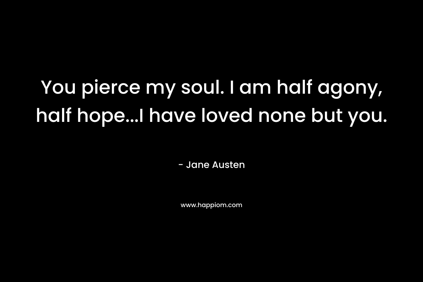 You pierce my soul. I am half agony, half hope…I have loved none but you. – Jane Austen