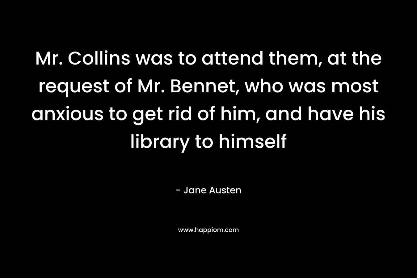 Mr. Collins was to attend them, at the request of Mr. Bennet, who was most anxious to get rid of him, and have his library to himself – Jane Austen