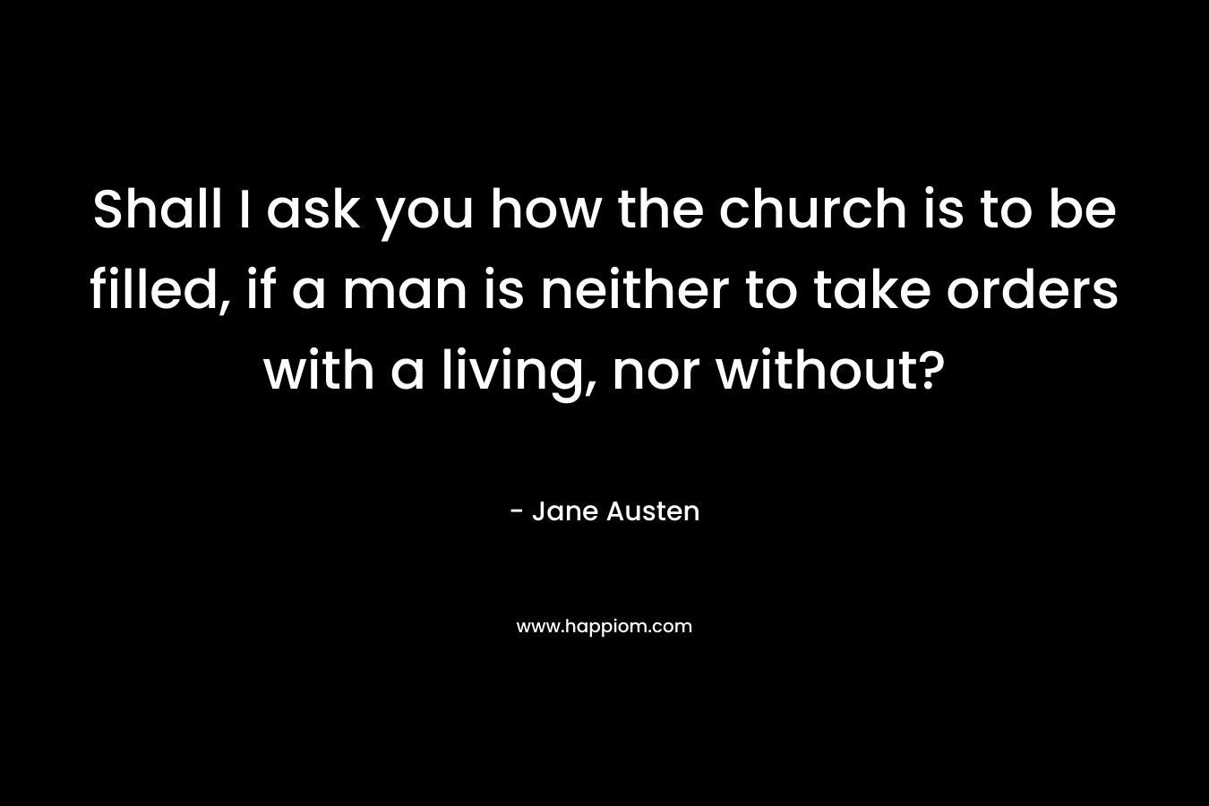 Shall I ask you how the church is to be filled, if a man is neither to take orders with a living, nor without? – Jane Austen
