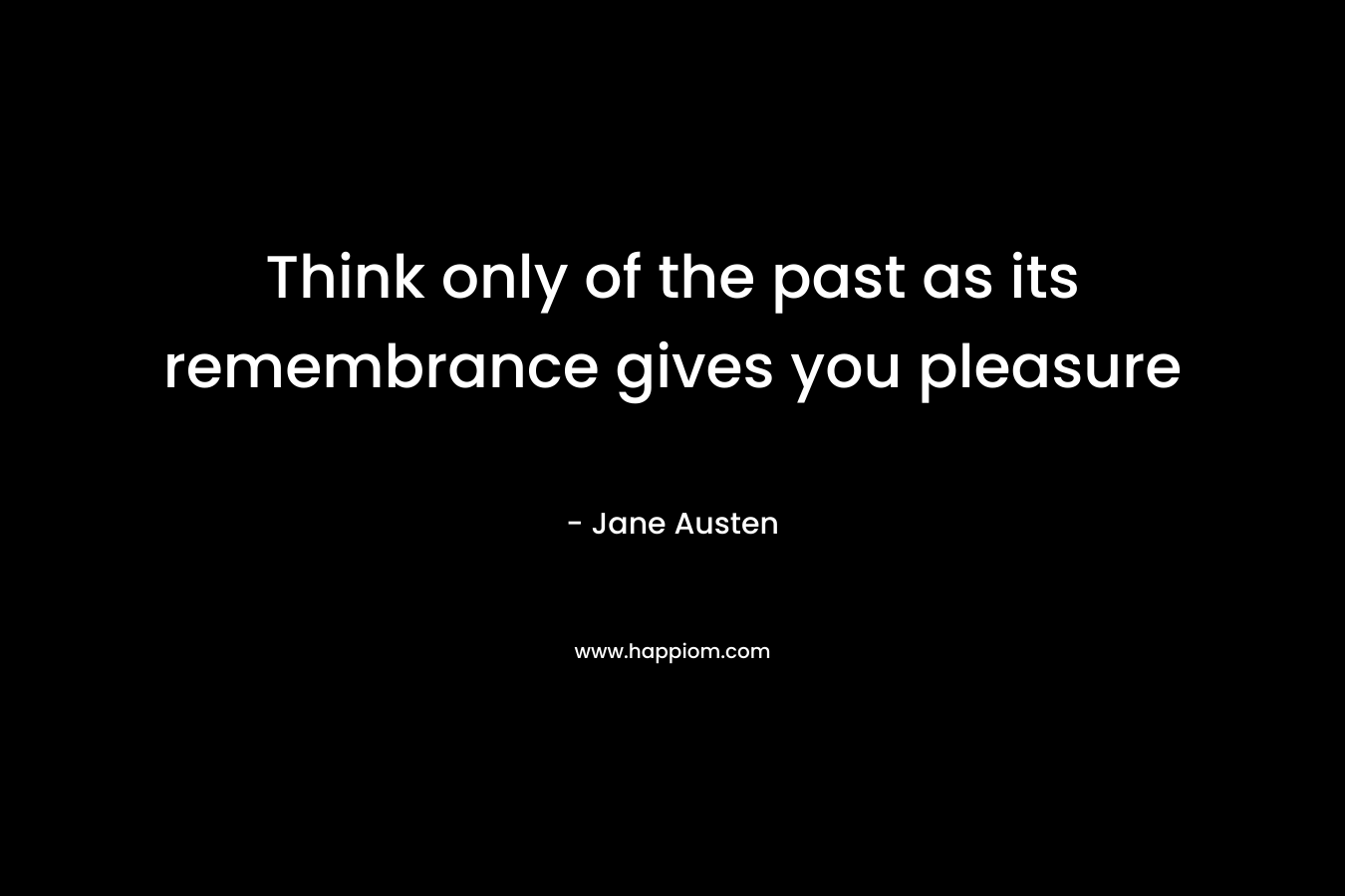 Think only of the past as its remembrance gives you pleasure – Jane Austen