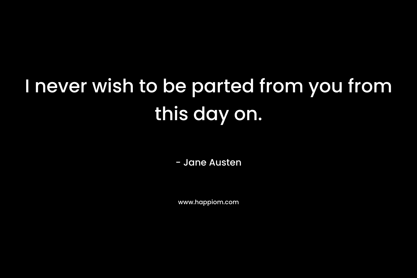 I never wish to be parted from you from this day on. – Jane Austen