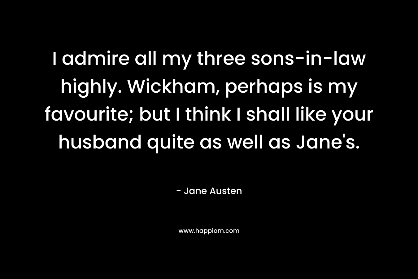 I admire all my three sons-in-law highly. Wickham, perhaps is my favourite; but I think I shall like your husband quite as well as Jane’s. – Jane Austen