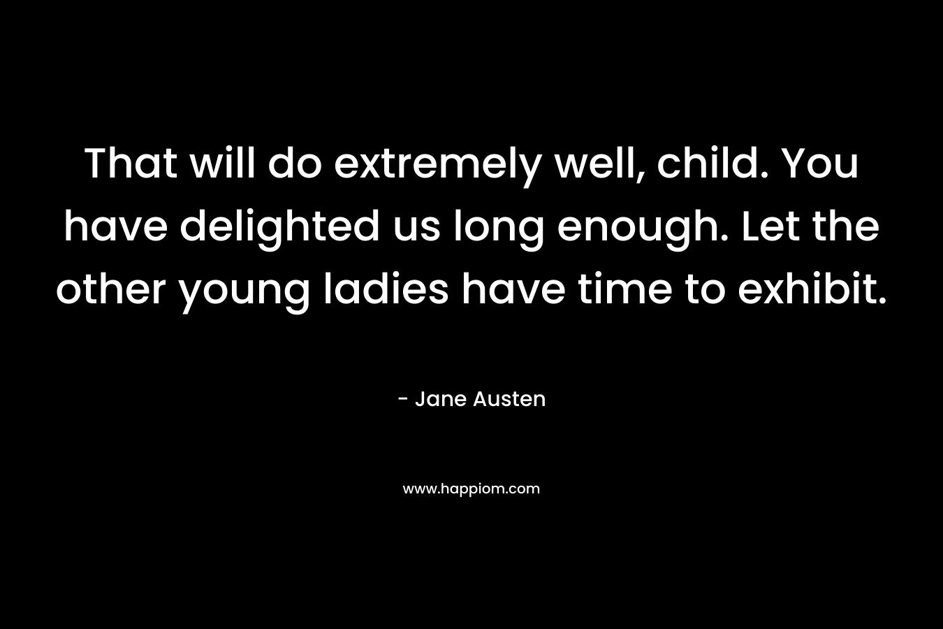 That will do extremely well, child. You have delighted us long enough. Let the other young ladies have time to exhibit. – Jane Austen