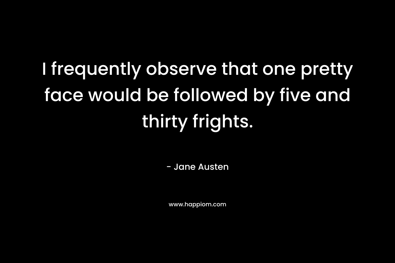 I frequently observe that one pretty face would be followed by five and thirty frights. – Jane Austen
