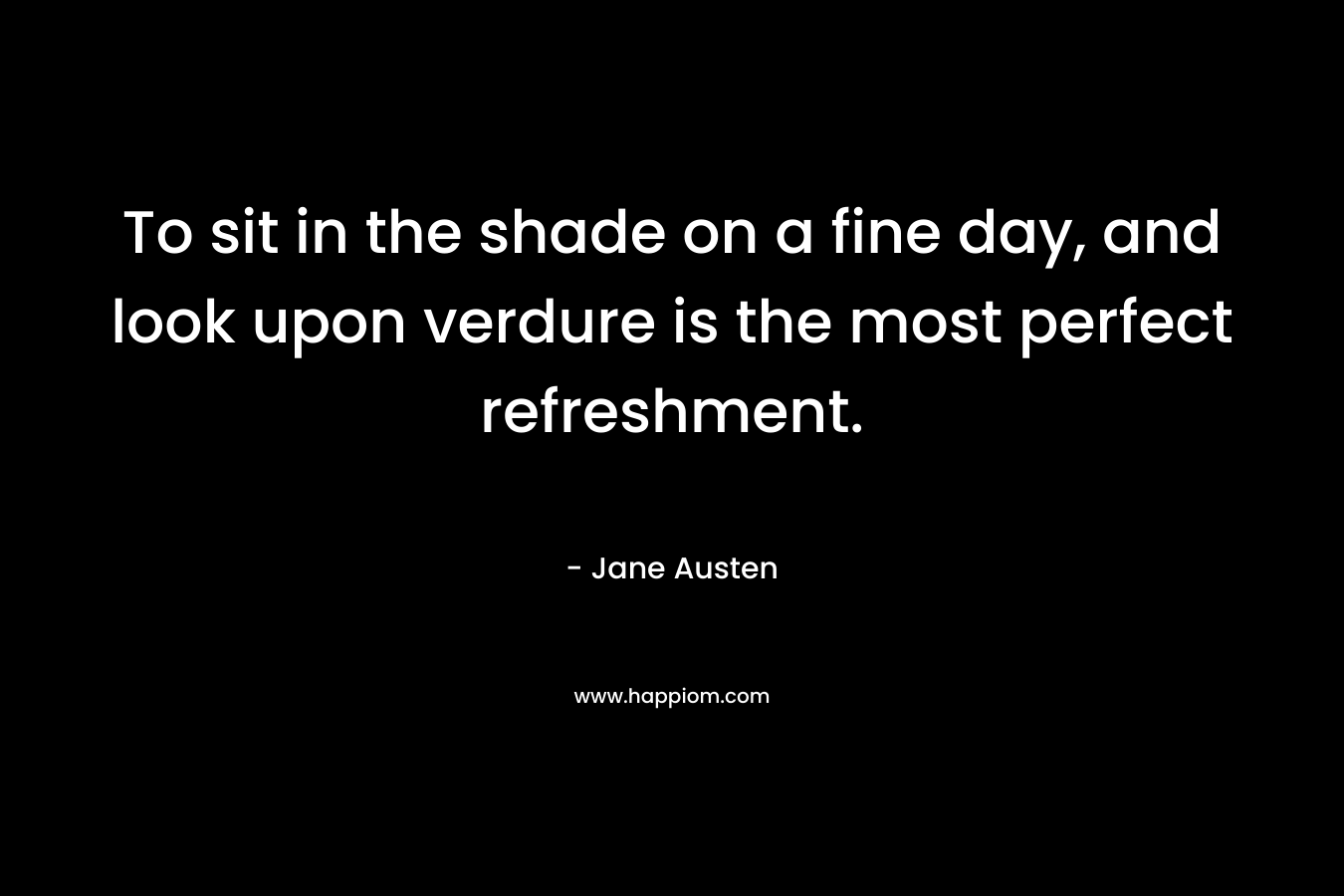 To sit in the shade on a fine day, and look upon verdure is the most perfect refreshment. – Jane Austen