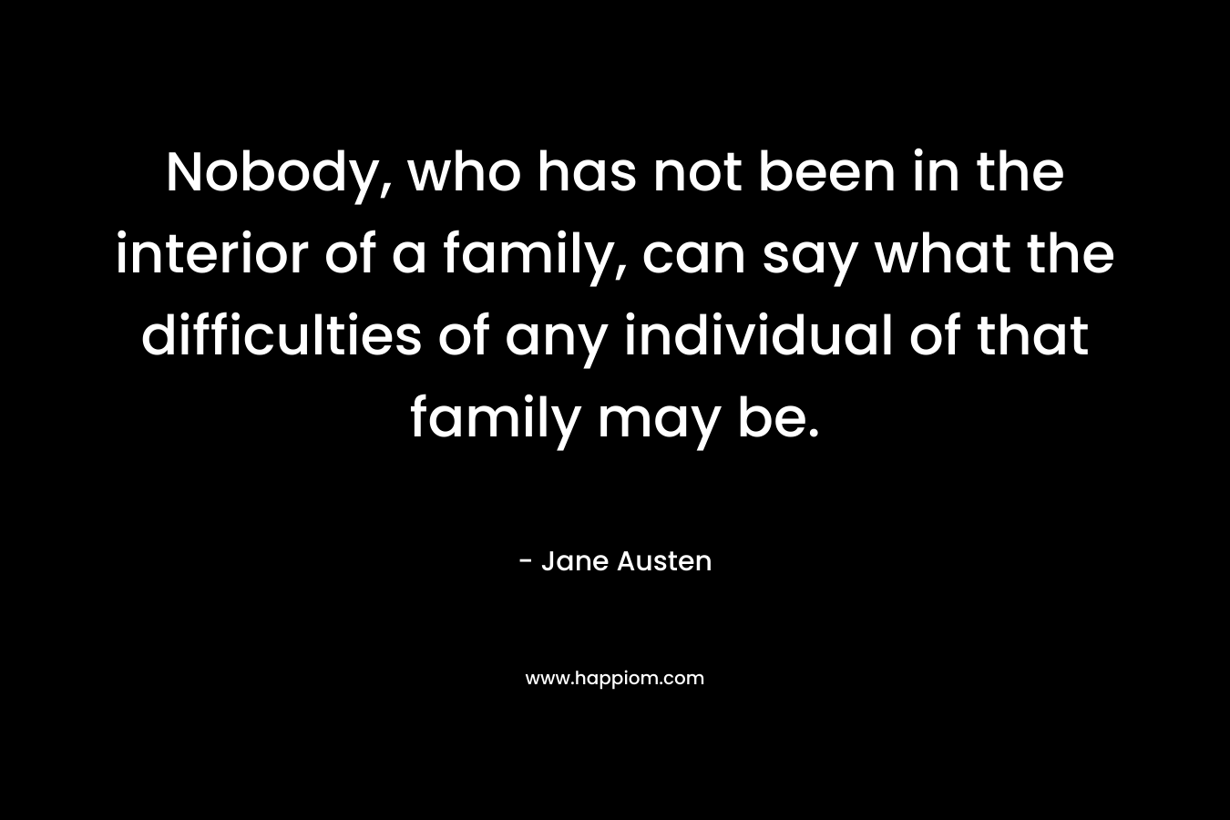 Nobody, who has not been in the interior of a family, can say what the difficulties of any individual of that family may be. – Jane Austen