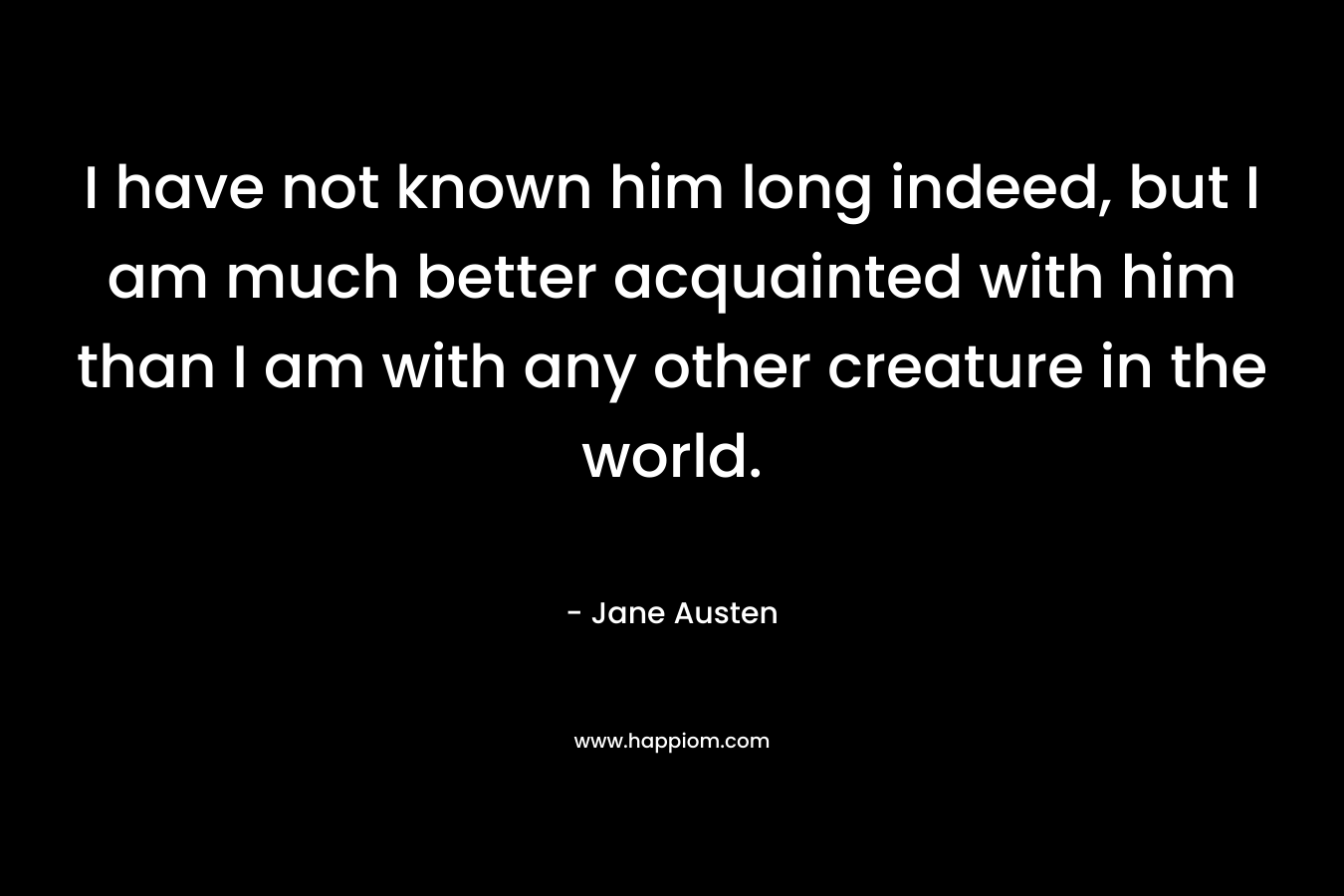 I have not known him long indeed, but I am much better acquainted with him than I am with any other creature in the world. – Jane Austen