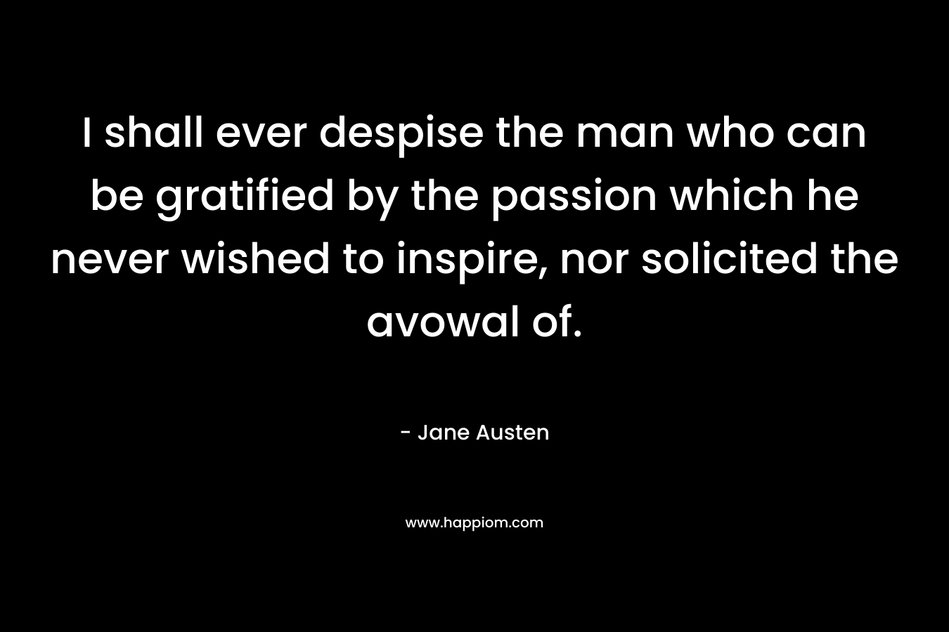 I shall ever despise the man who can be gratified by the passion which he never wished to inspire, nor solicited the avowal of. – Jane Austen