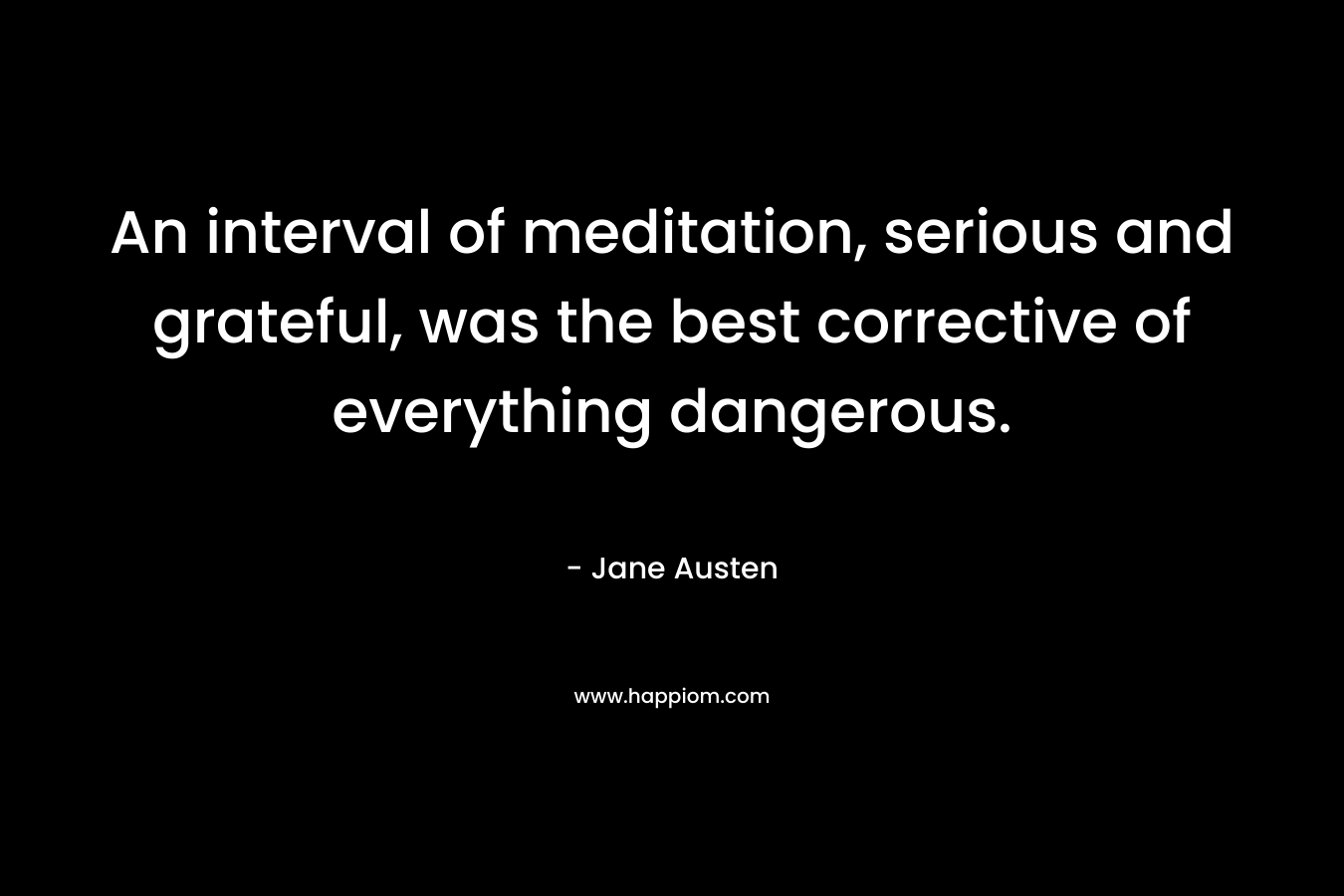 An interval of meditation, serious and grateful, was the best corrective of everything dangerous.