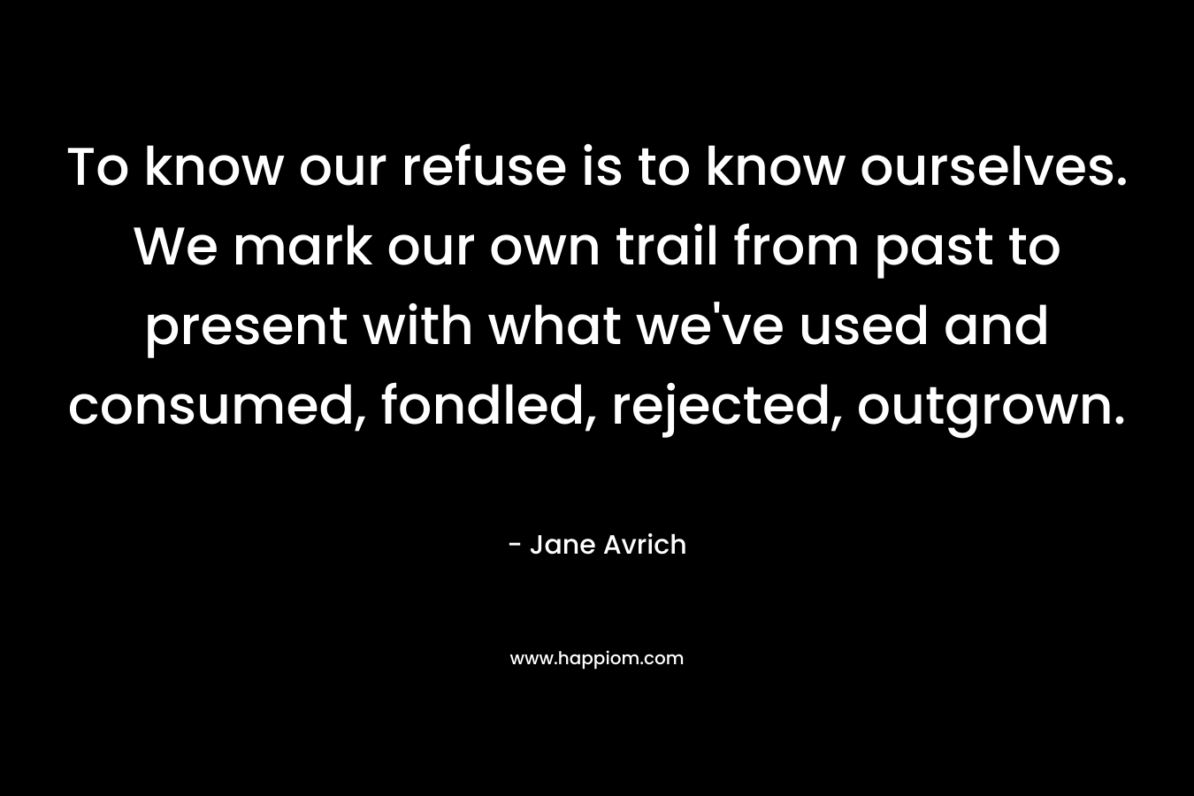 To know our refuse is to know ourselves. We mark our own trail from past to present with what we’ve used and consumed, fondled, rejected, outgrown. – Jane Avrich