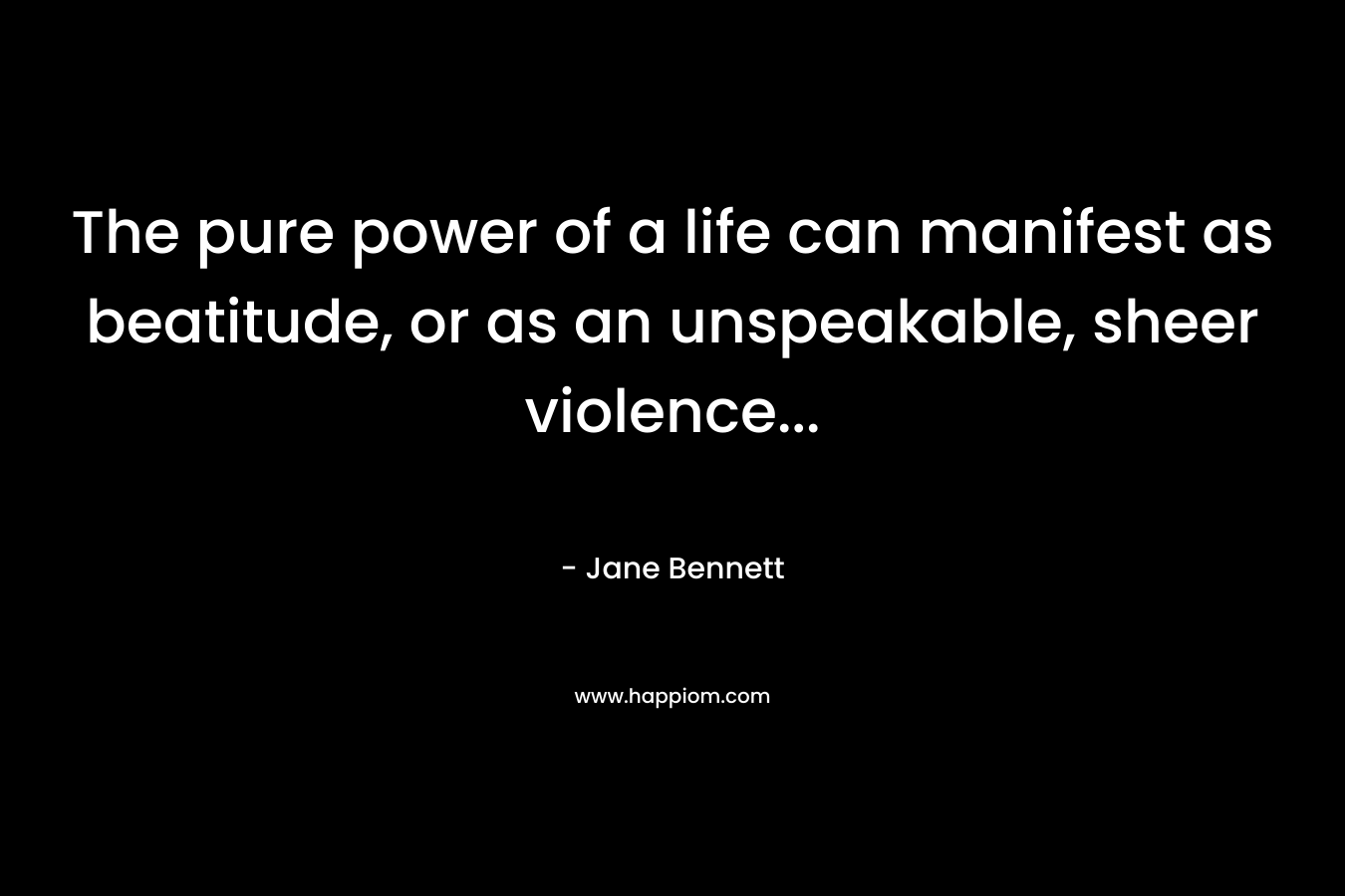The pure power of a life can manifest as beatitude, or as an unspeakable, sheer violence… – Jane Bennett