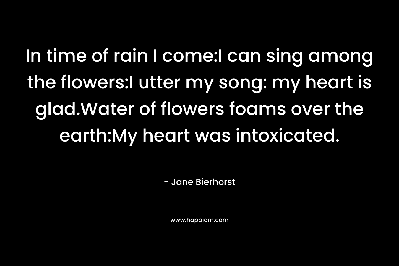 In time of rain I come:I can sing among the flowers:I utter my song: my heart is glad.Water of flowers foams over the earth:My heart was intoxicated.