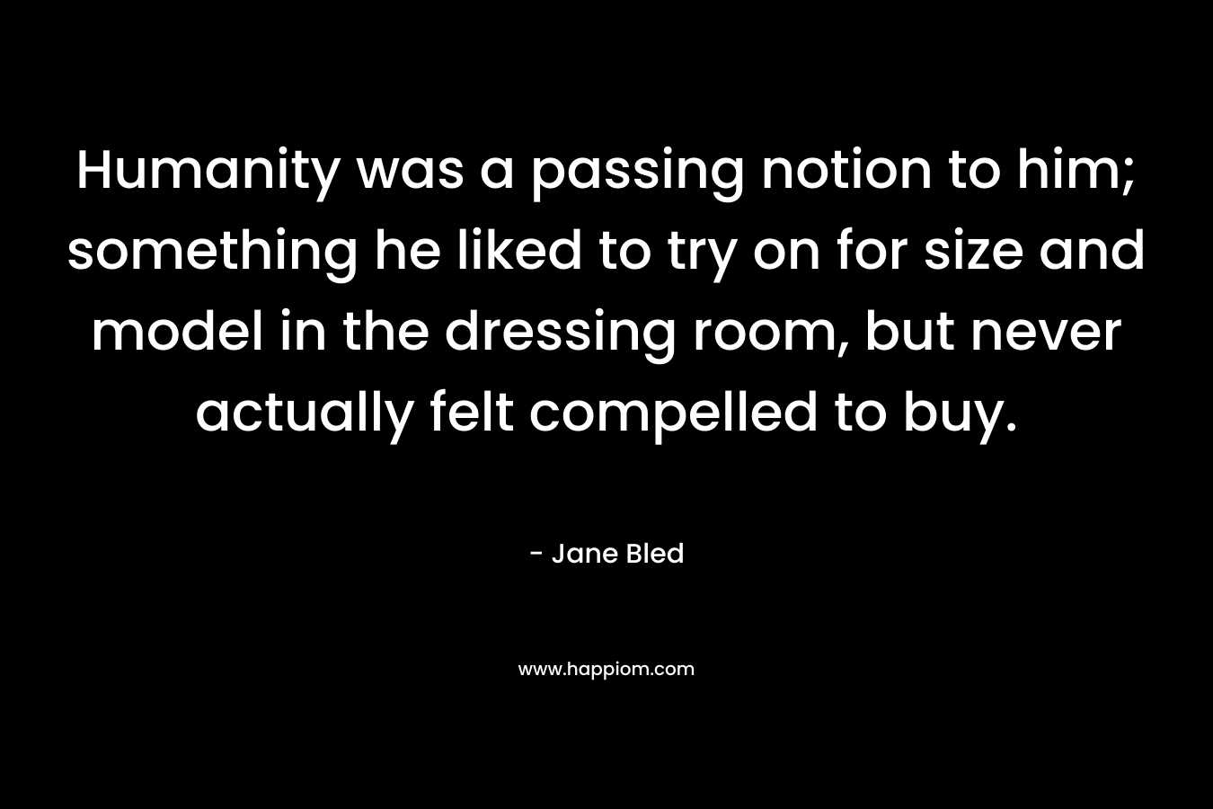 Humanity was a passing notion to him; something he liked to try on for size and model in the dressing room, but never actually felt compelled to buy. – Jane Bled