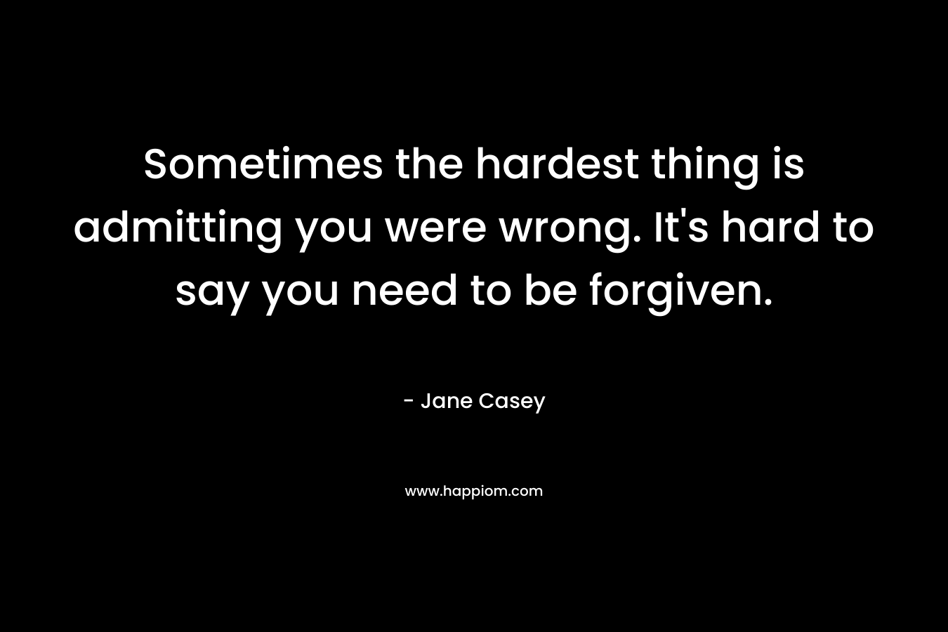 Sometimes the hardest thing is admitting you were wrong. It’s hard to say you need to be forgiven. – Jane Casey