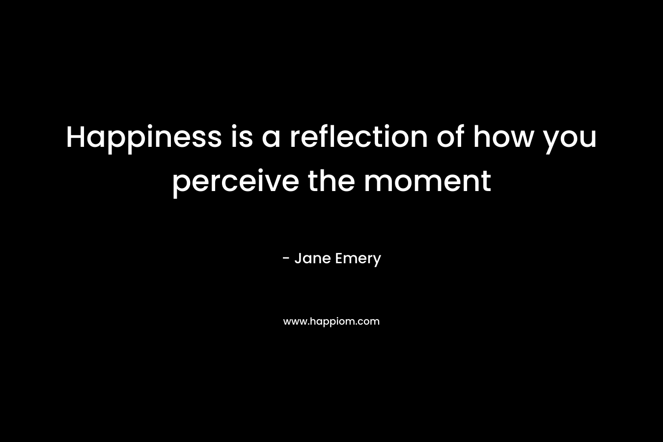 Happiness is a reflection of how you perceive the moment – Jane Emery